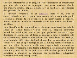 Software interactivo: Es un programa de capacitación en informática 
que tiene video, animación y ejemplos, para que se pueda acceder de 
una manera sencilla, rápida, dinámica y así facilitar el aprendizaje 
del aplicativo de interés. 
El software comercial es el software, libre o no, que es 
comercializado, es decir, que existen sectores de la economía que lo 
sostiene a través de su producción, su distribución o soporte. 
Además de esto, una de las características es que pueden ser libres o 
no libres. 
La utilización de la computadora en el aula es una alternativa más de 
apoyo al trabajo docente y que como tal, propicia diferentes 
beneficios adicionales entre los que podemos encontrar que 
despierta en los maestros el deseo de analizar y llevar a practica toda 
su experiencia; permite diversificar las actividades de trabajo, 
respetando los diferentes niveles de desarrollo y de conocimiento, así 
como los estilos de aprendizaje de cada alumno; permite enfocar su 
uso como objeto de estudio, medio para el aprendizaje o herramienta 
de trabajo, propiciando una forma diferente de relacionarse con los 
alumnos y alejarse de las prácticas tradicionales; pero sobretodo 
beneficia la atención de alumnos con necesidades educativas 
especiales con o sin discapacidad. 
 