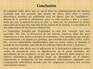 Al culminar debo decir que es tal el nivel de informatización de nuestra 
sociedad que una persona que dentro de cinco, diez años o menos 
desconozca manejar un ordenador será un nuevo tipo de "analfabeto". 
Misión de la escuela es alfabetizar; pero no sólo enseñar a leer y a sumar. 
Debe ser una "preparación para la vida", y como tal, los docentes no deben 
apartarlos de lo que hay más allá de los muros de la escuela. La sociedad es la 
que debe entrar en los centros educativos. 
La Enseñanza Asistida por Ordenador es casi una "ciencia" que está 
naciendo. Por ello, la formación de los futuros maestros debe dar gran 
importancia a este nuevo concepto de enseñanza. Una enseñanza que integra 
conocimientos y su puesta en práctica, que entremezcla audio, vídeo, texto, 
etc., en sus capacidades (multimedia), que, en suma, acerca al alumno al 
mundo de los sentidos, más allá de los clásicos libros de texto y la pizarra. 
Para concluir cabe decir que la aplicación de la informática educativa como 
medio de enseñanza tiene su significación en el papel mediador del 
aprendizaje de los escolares, es por ello que el docente debe adquirir una 
cultura informática que propicie tener un desempeño en el diseño, 
elaboración y evaluación de los productos informáticos, logrando una 
competencia informática acorde con las exigencias actuales del sistema 
educacional cubano. 
