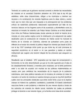 Teniendo en cuenta que el gobierno nacional comenzó a atender las necesidades 
de vivienda en la sociedad Colombia alrededor de 1918 bajo la ley 46 que 
establece, entre otras disposiciones, obligar a los municipios a destinar sus 
recursos a la construcción de vivienda higiénicas para la clase obrera y sector 
rural, que no eran más que una respuesta a la preocupación por los problemas 
críticos de salubridad poblacional, relacionado especialmente por falta de los 
servicios básicos en los hogares como el de acueducto y alcantarillado como lo 
menciona el ministro de vivienda Luis Felipe Henao Cardona en el libro llamado 
Cien Años de Políticas Habitacionales donde además de dividir la historia de la 
vivienda en cinco partes explica como la distribución y la adquisición de suelos 
destinados para la construcción de viviendas de interés social ha marcado la 
historia de la vivienda en Colombia, además de puntualizar como punto de 
inflexión en el sector de vivienda la política integral de vivienda que desde el 2012 
con la ley 1537 constituye dicho punto ya que dicha ley no solo promueve la 
seguridad económica en el sector si no que garantiza y realiza un cambio 
institucional que sugiere una revisión integral de los procesos que aseguren su 
eficacia. 
Resaltando que el abultado SFV asignados por las cajas de compensación y 
fonvivienda no ha sido desembolsado ya que se ha visto superado por el alza en 
los desplazamientos forzados y viviendas para incapaces, por lo tanto podríamos 
estar o no estar de acuerdo con muchas de las políticas implementadas en 
nuestro país para satisfacer las necesidades de la mayoría de la población 
colombiana, pero esta política marcada por el ministros de vivienda sin duda ha 
marcado a el sector de vivienda en nuestros tiempos ya que es muy fácil identificar 
cuáles eran los principales obstáculos que dicho sector tenía y que no lo dejaban 
avanzar en materia de cualitativo, cuantitativo y sostenible. El Estado colombiano 
reacciona frente a este problema e interviene de una manera directa a través de 
los subsidios de vivienda de interés social, mediante los cuales se pretende 
proteger el derecho a una vivienda digna, y a la familia como base de la sociedad. 
 