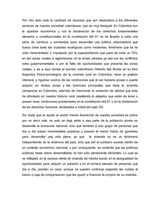 Por otro lado está la cantidad de recursos que son destinados a los diferentes 
sectores de nuestra sociedad colombiana, que es muy desigual. En Colombia con 
la apertura económica y con la declaración de los derechos fundamentales 
elevados a constitucionales en la constitución del 91 se ha llevado a cabo una 
serie de cambios y enmiendas para desarrollar una política urbanizadora que 
busca crear tanto las ciudades ecológicas como modernas, fenómeno que se ha 
visto incrementado o impulsado por la superpoblación que paso de estar un 75% 
en las zonas rurales a aglomerarse en la zonas urbanas ya sea por los conflictos 
extra gubernamentales o por la falta de oportunidades que presenta las zonas 
rurales, y es a aquí donde el escritor colombiano Orlando fals Borda en su libro 
Aspectos Psico-sociologico de la vivienda rural en Colombia, hace un análisis 
intensivo y riguroso acerca de las condiciones que el ser humano posee o puede 
adquirir en dichas zonas y las funciones principales que tiene la vivienda 
campesina en Colombia, además de mencionar la evolución de utilidad que esta 
ha afrontado en nuestra historia rural, resaltando lo alejados que están de tener o 
poseer esas condiciones proclamadas en la constitución del 91 o en la declaración 
de los derechos humanos declarados a mitad del siglo XX. 
Sin duda que la ayuda al sector menos favorecido de nuestra sociedad es pobre 
por no decir nula, no solo se deja atrás a esa parte de la población donde se 
desarrolla la economía nacional, sino que también a ese grupo de personas que 
día a día pasan innumerables zozobras y poseen el menor índice de garantías 
para desarrollar una vida plena, ya que la vivienda no es un fenómeno 
independiente de la dinámica del país, sino que por el contrario sucede dentro de 
un contexto económico nacional, y por consiguiente, es evidente que las políticas 
públicas hasta ahora desarrolladas no han sido plenamente eficientes. Lo cual se 
ve reflejado en la escasa oferta de vivienda de interés social, en la desigualdad de 
oportunidades para adquirir un subsidio y en el número elevado de personas que 
día a día, pierden su casa, porque no pueden continuar pagando las cuotas al 
banco o caja de compensación que les ayudó a financiar la compra de su vivienda. 
 