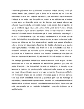 Finalmente podríamos decir que la crisis económica, política, cultural y social que 
afronta nuestro país, generada por el tema de la vivienda, es sin duda una 
controversia que no solo involucra a el estado y sus asociados, sino que también 
involucra a un sector muy favorecido en cuanto a las políticas que el estado 
emplee para su desarrollo, como son los bancos, que aunque ejercen una 
actividad muy primordial y complicada muchas veces, son sin duda el agente a el 
que el estado no regula y supervisa rigurosamente, y esto se ve traducido en que, 
aunque el estado regule las tasas de interés al final son los banco con su dinámica 
económica quienes marcan la directrices que el sector de vivienda debe seguir, y 
es aquí donde el derecho como herramienta reguladora de la sociedad, y como 
medio de inclusión y reconocimiento, juega entonces, un papel fundamental en los 
tiempos de crisis que se viven actualmente en nuestro país, ya que a través de 
este se promueven los principios fundantes del Estado colombiano, y se pueden 
crear oportunidades y medios para favorecer a las comunidades que más lo 
necesitan. Entonces, es necesario buscar estrategias reales, aparte de la ya 
propuesta por el ministro de vivienda, que permitan un desarrollo adecuado del 
derecho progresivo de la vivienda digna y el servicio social prestado por la banca 
Sin embargo podríamos plantear que viendo la realidad social de país, la crisis 
habitacional en la que se encuentra, las exorbitantes ganancias por parte del 
sector financiero y la desigualdad creciente en Colombia, el derecho como 
herramienta creadora de justicia social e institucional, debe generar por su parte 
una mayor intervención para que no haya lugar semejantes desproporcionalidades 
sin desmejorar ninguno de los sectores implicados, pues la actividad bancaria 
tiene que tener estabilidad financiera y ganancias para que se mantenga el 
crecimiento y fortalecimiento de la economía nacional. Por consiguiente la crisis de 
vivienda es un factor que amenaza permanentemente la sociedad colombiana que 
está caracterizada por su creciente desigualdad y profundo desinterés de la 
realidad social. 
 