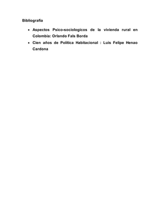 Bibliografía 
 Aspectos Psico-sociologicos de la vivienda rural en 
Colombia: Orlando Fals Borda 
 Cien años de Política Habitacional : Luis Felipe Henao 
Cardona 
