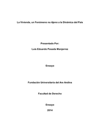 La Vivienda, un Fenómeno no Ajeno a la Dinámica del País 
Presentado Por: 
Luis Eduardo Posada Manjarrez 
Ensayo 
Fundación Universitaria del Are Andina 
Facultad de Derecho 
Ensayo 
2014 
 