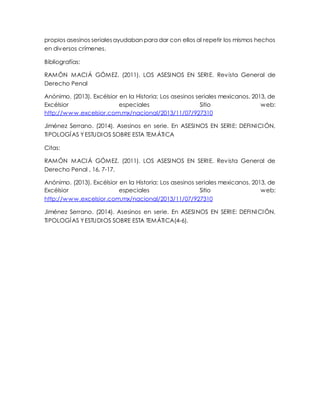 propios asesinos seriales ayudaban para dar con ellos al repetir los mismos hechos 
en diversos crímenes. 
Bibliografías: 
RAMÓN MACIÁ GÓMEZ. (2011). LOS ASESINOS EN SERI E. Revista General de 
Derecho Penal 
Anónimo. (2013). Excélsior en la Historia: Los asesinos seriales mexicanos. 2013, de 
Excélsior especiales Sitio web: 
http://www.excelsior.com.mx/nacional/2013/11/07/927310 
Jiménez Serrano. (2014). Asesinos en serie. En ASESINOS EN SERI E: DEFINICIÓN, 
TIPOLOGÍAS Y ESTUDIOS SOBRE ESTA TEMÁTICA 
Citas: 
RAMÓN MACIÁ GÓMEZ. (2011). LOS ASESINOS EN SERI E. Revista General de 
Derecho Penal , 16, 7-17. 
Anónimo. (2013). Excélsior en la Historia: Los asesinos seriales mexicanos. 2013, de 
Excélsior especiales Sitio web: 
http://www.excelsior.com.mx/nacional/2013/11/07/927310 
Jiménez Serrano. (2014). Asesinos en serie. En ASESINOS EN SERI E: DEFINICIÓN, 
TIPOLOGÍAS Y ESTUDIOS SOBRE ESTA TEMÁTICA(4-6). 
