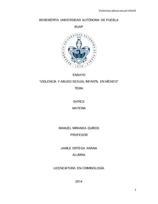 Violencia y abuso sexual infantil 
1 
BENEMÉRITA UNIVERSIDAD AUTÓNOMA DE PUEBLA 
BUAP 
ENSAYO 
“VIOLENCIA Y ABUSO SEXUAL INFANTIL EN MÉXICO” 
TEMA 
DHTICS 
MATERIA 
MANUEL MIRANDA QUIROS 
PROFESOR 
JAMILE ORTEGA ARANA 
ALUMNA 
LICENCIATURA EN CRIMINOLOGÍA 
2014 
 