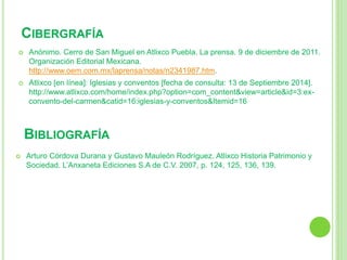 CIBERGRAFÍA 
 Anónimo. Cerro de San Miguel en Atlixco Puebla. La prensa. 9 de diciembre de 2011. 
Organización Editorial Mexicana. 
http://www.oem.com.mx/laprensa/notas/n2341987.htm. 
 Atlixco [en línea]: Iglesias y conventos [fecha de consulta: 13 de Septiembre 2014]. 
http://www.atlixco.com/home/index.php?option=com_content&view=article&id=3:ex-convento- 
del-carmen&catid=16:iglesias-y-conventos&Itemid=16 
BIBLIOGRAFÍA 
 Arturo Córdova Durana y Gustavo Mauleón Rodríguez. Atlixco Historia Patrimonio y 
Sociedad. L’Anxaneta Ediciones S.A de C.V. 2007, p. 124, 125, 136, 139. 
