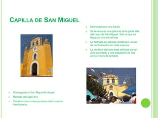 CAPILLA DE SAN MIGUEL 
 Consagrada a San Miguel Arcángel. 
 Remota del siglo XVI. 
 Construcción contemporánea del convento 
franciscano. 
 Delimitado por una barda. 
 Se levanta en una planicie de la parte alta 
del cerro de San Miguel. Sitio al que se 
llega por una escalinata. 
 La fachada se aprecia ceñida por un par 
de contrafuertes en cada esquina. 
 La ventana del coro esta definida por un 
arco apuntado y una espadaña de dos 
arcos corona la portada. 
 