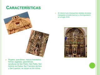 Ángeles, querubines, marcos trebolados, 
formas vegetales, geométricas, 
esculturas de San Pedro, San Pablo, San 
Antonio de Padua, San Francisco de Asís 
y San Lupercio; se ubican en los nichos. 
 Al interior luce interesantes retablos dorados, 
trabajados al estilo barroco y churrigueresco 
en el siglo XVIII. 
CARACTERÍSTICAS 
 