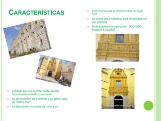  Limitado por una enorme barda, abarcó 
aproximadamente dos manzanas. 
 La construcción del Convento y su Iglesia data 
de 1600 a 1627. 
 La Iglesia esta orientada de norte a sur. 
 Estilo barroco de la primera mitad del Siglo 
XVII. 
 La puerta alta y estrecha, está enmarcada por 
dos pilastras. 
 En el entablo una inscripción: “SOLI DEO 
HONOR & GLORIA”. 
CARACTERÍSTICAS 
 