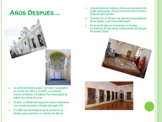  La reforma liberal acabó con este monasterio 
en el año de 1853 y en1867, sus bienes 
fueron vendidos y la Iglesia fue despojada de 
todas sus obras de arte. 
 El atrio y diferentes espacios fueron alterados 
con construcciones a finales del siglo XIX . 
 En1960 fue demolida la parte posterior al 
ábside para construir un Centro de Salud. 
 Actualmente se realizan diversos eventos en la 
parte restaurada, ahora conocida como Centro 
Cultural del Carmen. 
 Cuenta con un Museo de piezas arqueológicas 
de la región y del Huey Atlixcayótl. 
 En la parte alta se encuentra un museo 
provisional de las obras restauradas del templo 
de Santa Clara. 
AÑOS DESPUÉS… 
 
