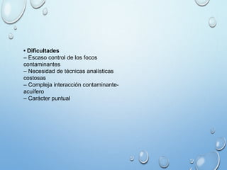 • Dificultades
– Escaso control de los focos
contaminantes
– Necesidad de técnicas analísticas
costosas
– Compleja interacción contaminante-
acuífero
– Carácter puntual
 