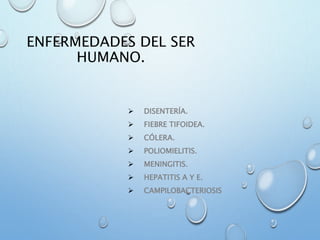 ENFERMEDADES DEL SER
HUMANO.
 DISENTERÍA.
 FIEBRE TIFOIDEA.
 CÓLERA.
 POLIOMIELITIS.
 MENINGITIS.
 HEPATITIS A Y E.
 CAMPILOBACTERIOSIS
 