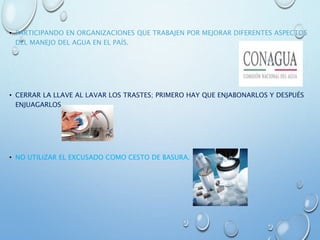 • PARTICIPANDO EN ORGANIZACIONES QUE TRABAJEN POR MEJORAR DIFERENTES ASPECTOS
DEL MANEJO DEL AGUA EN EL PAÍS.
• CERRAR LA LLAVE AL LAVAR LOS TRASTES; PRIMERO HAY QUE ENJABONARLOS Y DESPUÉS
ENJUAGARLOS.
• NO UTILIZAR EL EXCUSADO COMO CESTO DE BASURA.
 