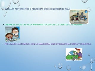• INSTALAR ADITAMENTOS O REGADERAS QUE ECONOMICEN EL AGUA.
• CERRAR LA LLAVE DEL AGUA MIENTRAS TE CEPILLAS LOS DIENTES O TE RASURAS.
• NO LAVAR EL AUTOMÓVIL CON LA MANGUERA, SINO UTILIZAR UNA CUBETA Y UNA JERGA.
 