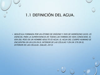 1.1 DEFINICIÓN DEL AGUA.
• MOLÉCULA FORMADA POR UN ÁTOMO DE OXÍGENO Y DOS DE HIDRÓGENO (H2O). ES
ESENCIAL PARA LA SUPERVIVENCIA DE TODAS LAS FORMAS DE VIDA CONOCIDAS. EL
60% DEL PESO DE UN HOMBRE ADULTO ES AGUA. EL AGUA DEL CUERPO HUMANO SE
ENCUENTRA EN UN 63% EN EL INTERIOR DE LAS CÉLULAS Y EN UN 37% EN EL
EXTERIOR DE LAS CÉLULAS. (SALUD, 2013)
 