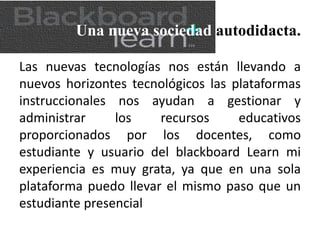 Una nueva sociedad autodidacta.
Las nuevas tecnologías nos están llevando a
nuevos horizontes tecnológicos las plataformas
instruccionales nos ayudan a gestionar y
administrar los recursos educativos
proporcionados por los docentes, como
estudiante y usuario del blackboard Learn mi
experiencia es muy grata, ya que en una sola
plataforma puedo llevar el mismo paso que un
estudiante presencial
 