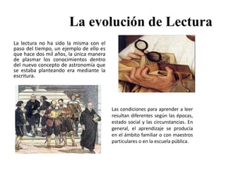 La evolución de Lectura
La lectura no ha sido la misma con el
paso del tiempo, un ejemplo de ello es
que hace dos mil años, la única manera
de plasmar los conocimientos dentro
del nuevo concepto de astronomía que
se estaba planteando era mediante la
escritura.
Las condiciones para aprender a leer
resultan diferentes según las épocas,
estado social y las circunstancias. En
general, el aprendizaje se producía
en el ámbito familiar o con maestros
particulares o en la escuela pública.
 