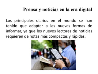 Prensa y noticias en la era digital
Los principales diarios en el mundo se han
tenido que adaptar a las nuevas formas de
informar, ya que los nuevos lectores de noticias
requieren de notas más compactas y rápidas.
 