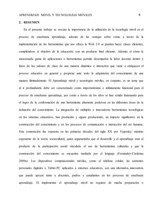 APRENDIZAJE MÓVIL Y TECNOLOGÍAS MÓVILES 4 
2. RESUMEN 
En el presente trabajo se rescata la importancia de la utilización de la tecnología móvil en el 
proceso de enseñanza aprendizaje, además de las ventajas sobre cómo a través de la 
implementación de las herramientas que nos ofrece la Web 2.0 se pueden hacer clases eficientes, 
cumpliéndose el objetivo de la educación; con un producto final eficiente. Además el cómo la 
mencionada gama de aplicaciones o herramientas permite desempeñar la labor docente dentro y 
fuera de los salones de clase de una manera dinámica e interactiva que viene a enriquecer el 
proceso educativo en general y propiciar ante todo la adquisición del conocimiento de una 
manera ilimitadamente. El Aprendizaje móvil y tecnologías móviles, en conjunto, es un tema que 
al ir profundizarlo debe ser caracterizado como importantísimo e infinitamente funcional para el 
proceso de enseñanza aprendizaje, por como a través de los años se han venido fusionando para 
el logro de la conformación de una herramienta altamente poderosa en las diferentes áreas de la 
defunción del conocimiento. La integración de múltiples e innovadoras herramientas tecnológicas 
en los sistemas educativos, han producido y siguen produciendo, un impacto significativo en la 
construcción del conocimiento y en los procesos de comunicación e interacción del ser humano. 
Esta connotación fue expuesta en las primeras décadas del siglo XX por Vygotsky; máximo 
exponente de la teoría sociocultural, quien argumentaba que el desarrollo y el aprendizaje eran el 
producto de la participación social vinculado al uso de herramientas culturales y que la 
construcción del conocimiento se encuentra mediada por el lenguaje (Fernández-Cárdenas 
2009a). Los dispositivos computacionales móviles, como el teléfono celular, las asistentes 
personales digitales o Tablet-PC aplicados a entornos educativos, son una alternativa innovadora 
que puede apoyar tanto a docentes, padres y estudiantes en los procesos de enseñanza 
aprendizaje. El implementar el aprendizaje móvil no requiere de mucha preparación o 
 