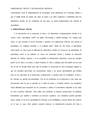 APRENDIZAJE MÓVIL Y TECNOLOGÍAS MÓVILES 5 
conocimientos como la implementación de tecnologías como plataformas de E-learning, debido a 
que el simple hecho de grabar una clase en audio o un vídeo explicativo y distribuirlo entre los 
dispositivos móviles de los estudiantes de una clase, se estaría implementado este método de 
aprendizaje. 
3. APRENDIZAJE MOVIL 
A la intersección de la educación en línea y los dispositivos computacionales móviles se le 
conoce como “aprendizaje móvil” (en inglés, M-Learning o mobile learning). Las ventajas que 
ofrece es que promete el acceso frecuente e integral a las aplicaciones software que apoyan el 
aprendizaje “en cualquier momento y en cualquier lugar”. Dicho de otra forma, el aprendizaje 
móvil puede ser visto como la utilización de dispositivos móviles en el proceso de aprendizaje. El 
aprendizaje móvil se ha utilizado en cursos de educación formal y también en educación 
informal, de muchas maneras y en la actualidad en innumerables situaciones, como por ejemplo 
puede ser la visita a un museo o jardín botánico, la visita a cualquier país del mundo con tan solo 
dar un clic en Google Maps para citar un ejemplo. Lo interesante de estas tecnologías mágicas es 
que nos permiten aprovechar sus características únicas y las nuevas oportunidades que brindan 
para un uso innovador de la interacción, comunicación y conexión entre los estudiantes, el tutor y 
los sistemas de gestión del aprendizaje. Uno de los problemas en la educación es que existe una 
desconexión entre lo que se aprende en el salón de clases y el mundo exterior. Los estudiantes 
tienen dificultad para apropiarse de los conceptos o aplicar el conocimiento adquirido en las aulas 
en otros contextos diferentes. Para paliar este problema, se propone proporcionar al estudiante 
herramientas que amplíen y extiendan sus procesos cognitivos. Los estudiantes pueden aprenden 
mejor cuando se les da la oportunidad de formarse en las habilidades y teorías dentro del contexto 
en el que se usan; ellos pueden construir entonces su interpretación personal del tema y 
 