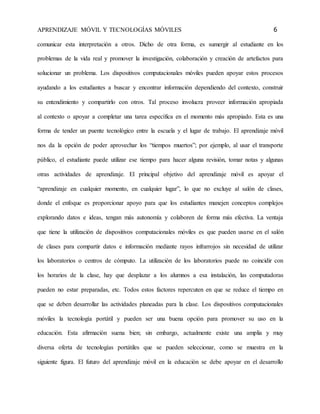 APRENDIZAJE MÓVIL Y TECNOLOGÍAS MÓVILES 6 
comunicar esta interpretación a otros. Dicho de otra forma, es sumergir al estudiante en los 
problemas de la vida real y promover la investigación, colaboración y creación de artefactos para 
solucionar un problema. Los dispositivos computacionales móviles pueden apoyar estos procesos 
ayudando a los estudiantes a buscar y encontrar información dependiendo del contexto, construir 
su entendimiento y compartirlo con otros. Tal proceso involucra proveer información apropiada 
al contexto o apoyar a completar una tarea específica en el momento más apropiado. Esta es una 
forma de tender un puente tecnológico entre la escuela y el lugar de trabajo. El aprendizaje móvil 
nos da la opción de poder aprovechar los “tiempos muertos”; por ejemplo, al usar el transporte 
público, el estudiante puede utilizar ese tiempo para hacer alguna revisión, tomar notas y algunas 
otras actividades de aprendizaje. El principal objetivo del aprendizaje móvil es apoyar el 
“aprendizaje en cualquier momento, en cualquier lugar”, lo que no excluye al salón de clases, 
donde el enfoque es proporcionar apoyo para que los estudiantes manejen conceptos complejos 
explorando datos e ideas, tengan más autonomía y colaboren de forma más efectiva. La ventaja 
que tiene la utilización de dispositivos computacionales móviles es que pueden usarse en el salón 
de clases para compartir datos e información mediante rayos infrarrojos sin necesidad de utilizar 
los laboratorios o centros de cómputo. La utilización de los laboratorios puede no coincidir con 
los horarios de la clase, hay que desplazar a los alumnos a esa instalación, las computadoras 
pueden no estar preparadas, etc. Todos estos factores repercuten en que se reduce el tiempo en 
que se deben desarrollar las actividades planeadas para la clase. Los dispositivos computacionales 
móviles la tecnología portátil y pueden ser una buena opción para promover su uso en la 
educación. Esta afirmación suena bien; sin embargo, actualmente existe una amplia y muy 
diversa oferta de tecnologías portátiles que se pueden seleccionar, como se muestra en la 
siguiente figura. El futuro del aprendizaje móvil en la educación se debe apoyar en el desarrollo 
 