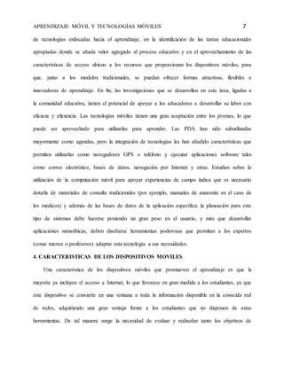 APRENDIZAJE MÓVIL Y TECNOLOGÍAS MÓVILES 7 
de tecnologías enfocadas hacia el aprendizaje, en la identificación de las tareas educacionales 
apropiadas donde se añada valor agregado al proceso educativo y en el aprovechamiento de las 
características de acceso ubicuo a los recursos que proporcionan los dispositivos móviles, para 
que, junto a los modelos tradicionales, se puedan ofrecer formas atractivas, flexibles e 
innovadoras de aprendizaje. En fin, las investigaciones que se desarrollen en esta área, ligadas a 
la comunidad educativa, tienen el potencial de apoyar a los educadores a desarrollar su labor con 
eficacia y eficiencia. Las tecnologías móviles tienen una gran aceptación entre los jóvenes, lo que 
puede ser aprovechado para utilizarlas para aprender. Las PDA han sido subutilizadas 
mayormente como agendas, pero la integración de tecnologías les han añadido características que 
permiten utilizarlas como navegadores GPS o teléfono y ejecutar aplicaciones software tales 
como correo electrónico, bases de datos, navegación por Internet y otras. Estudios sobre la 
utilización de la computación móvil para apoyar experiencias de campo indica que es necesario 
dotarla de materiales de consulta tradicionales (por ejemplo, manuales de anatomía en el caso de 
los médicos) y además de las bases de datos de la aplicación específica; la planeación para este 
tipo de sistemas debe hacerse poniendo un gran peso en el usuario, y más que desarrollar 
aplicaciones monolíticas, deben diseñarse herramientas poderosas que permitan a los expertos 
(como tutores o profesores) adaptar esta tecnología a sus necesidades. 
4. CARACTERISTICAS DE LOS DISPOSITIVOS MOVILES 
Una característica de los dispositivos móviles que promueven el aprendizaje es que la 
mayoría ya incluyen el acceso a Internet, lo que favorece en gran medida a los estudiantes, ya que 
este dispositivo se convierte en una ventana a toda la información disponible en la conocida red 
de redes, adquiriendo una gran ventaja frente a los estudiantes que no disponen de estas 
herramientas. De tal manera surge la necesidad de evaluar y rediseñar tanto los objetivos de 
 