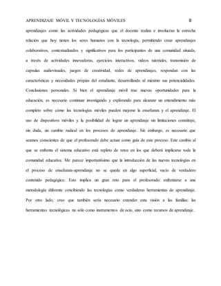 APRENDIZAJE MÓVIL Y TECNOLOGÍAS MÓVILES 8 
aprendizajes como las actividades pedagógicas que el docente realiza e involucran la estrecha 
relación que hoy tienen los seres humanos con la tecnología, permitiendo crear aprendizajes 
colaborativos, contextualizados y significativos para los participantes de una comunidad situada, 
a través de actividades innovadoras, ejercicios interactivos, videos tutoriales, transmisión de 
capsulas audiovisuales, juegos de creatividad, redes de aprendizajes, respondan con las 
características y necesidades propias del estudiante, desarrollando al máximo sus potencialidades. 
Conclusiones personales. Si bien el aprendizaje móvil trae nuevas oportunidades para la 
educación, es necesario continuar investigando y explorando para alcanzar un entendimiento más 
completo sobre cómo las tecnologías móviles pueden mejorar la enseñanza y el aprendizaje. El 
uso de dispositivos móviles y la posibilidad de lograr un aprendizaje sin limitaciones constituye, 
sin duda, un cambio radical en los procesos de aprendizaje. Sin embargo, es necesario que 
seamos conscientes de que el profesorado debe actuar como guía de este proceso. Este cambio al 
que se enfrenta el sistema educativo está repleto de retos en los que deberá implicarse toda la 
comunidad educativa. Me parece importantísimo que la introducción de las nuevas tecnologías en 
el proceso de enseñanza-aprendizaje no se quede en algo superficial, vacío de verdadero 
contenido pedagógico. Esto implica un gran reto para el profesorado: enfrentarse a una 
metodología diferente concibiendo las tecnologías como verdaderas herramientas de aprendizaje. 
Por otro lado, creo que también sería necesario extender esta visión a las familias: las 
herramientas tecnológicas no sólo como instrumentos de ocio, sino como recursos de aprendizaje. 
 