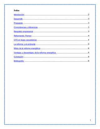 1 
Índice 
Introducción.................................................................................................................................. 2 
Desarrollo .................................................................................................................................... 3 
Propuesta .................................................................................................................................... 3 
Coincidencias y diferencias ...................................................................................................... 3 
Respaldo empresarial................................................................................................................ 3 
Reformando Pemex ................................................................................................................... 4 
CFE en leyes secundarias ........................................................................................................ 4 
La reforma y el ambiente .......................................................................................................... 5 
Mitos de la reforma energética................................................................................................. 6 
Ventajas y desventajas de la reforma energética ................................................................ 6 
Conclusión ................................................................................................................................... 8 
Bibliografía ................................................................................................................................. 8 
 