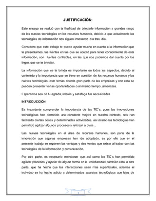 JUSTIFICACIÓN: 
Este ensayo se realizó con la finalidad de brindarle información a grandes rasgo 
de las nuevas tecnologías en los recursos humanos, debido a que actualmente las 
tecnologías de información nos siguen innovando día tras día. 
Considero que este trabajo te puede ayudar mucho en cuanto a la información que 
te presentamos, las fuentes en las que se acudió para tener conocimiento de esta 
información, son fuentes confiables, en las que nos podemos dar cuenta por los 
lingos que se te brindan. 
La información que se te brinda es importante en todos los aspectos, debido al 
contenido y la importancia que se tiene en cuestión de los recursos humanos y las 
nuevas tecnologías, este temas aborda gran parte de las empresas y con esta se 
pueden presentar varias oportunidades o al mismo tiempo, amenazas. 
Esperamos sea de tu agrada, interés y satisfaga tus necesidades 
3 
INTRODUCCIÓN 
Es importante comprender la importancia de las TIC´s, pues las innovaciones 
tecnológicas han permitido una constante mejora en nuestro contexto, nos han 
facilitado ciertas cosas y determinadas actividades, así mismo las tecnologías han 
permitido agilizar algunos procesos y reforzar a otros. . 
Las nuevas tecnologías en el área de recursos humanos, son parte de la 
innovación que algunas empresas han ido adoptado, es por ello que en el 
presente trabajo se exponen las ventajas y des ventas que existe al trabar con las 
tecnologías de la información y comunicación. 
Por otra parte, es necesario mencionar que así como las TIC´s han permitido 
agilizar procesos y ayudar de alguna forma en la cotidianidad, también está la otra 
parte, que ha hecho que las interacciones sean más superficiales, además el 
individuo se ha hecho adicto a determinados aparatos tecnológicos que lejos de 
 