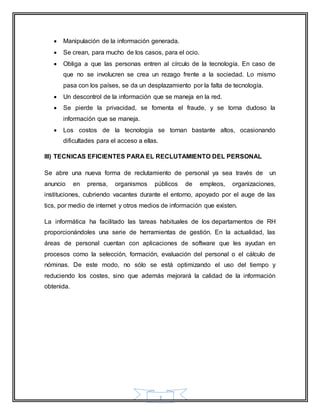  Manipulación de la información generada. 
 Se crean, para mucho de los casos, para el ocio. 
 Obliga a que las personas entren al círculo de la tecnología. En caso de 
que no se involucren se crea un rezago frente a la sociedad. Lo mismo 
pasa con los países, se da un desplazamiento por la falta de tecnología. 
 Un descontrol de la información que se maneja en la red. 
 Se pierde la privacidad, se fomenta el fraude, y se torna dudoso la 
7 
información que se maneja. 
 Los costos de la tecnología se tornan bastante altos, ocasionando 
dificultades para el acceso a ellas. 
III) TECNICAS EFICIENTES PARA EL RECLUTAMIENTO DEL PERSONAL 
Se abre una nueva forma de reclutamiento de personal ya sea través de un 
anuncio en prensa, organismos públicos de empleos, organizaciones, 
instituciones, cubriendo vacantes durante el entorno, apoyado por el auge de las 
tics, por medio de internet y otros medios de información que existen. 
La informática ha facilitado las tareas habituales de los departamentos de RH 
proporcionándoles una serie de herramientas de gestión. En la actualidad, las 
áreas de personal cuentan con aplicaciones de software que les ayudan en 
procesos como la selección, formación, evaluación del personal o el cálculo de 
nóminas. De este modo, no sólo se está optimizando el uso del tiempo y 
reduciendo los costes, sino que además mejorará la calidad de la información 
obtenida. 
 