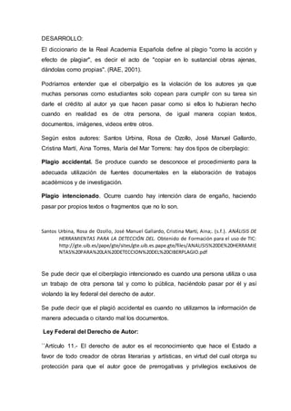 DESARROLLO: 
El diccionario de la Real Academia Española define al plagio "como la acción y 
efecto de plagiar", es decir el acto de "copiar en lo sustancial obras ajenas, 
dándolas como propias". (RAE, 2001). 
Podríamos entender que el ciberpalgio es la violación de los autores ya que 
muchas personas como estudiantes solo copean para cumplir con su tarea sin 
darle el crédito al autor ya que hacen pasar como si ellos lo hubieran hecho 
cuando en realidad es de otra persona, de igual manera copian textos, 
documentos, imágenes, videos entre otros. 
Según estos autores: Santos Urbina, Rosa de Ozollo, José Manuel Gallardo, 
Cristina Martí, Aina Torres, María del Mar Torrens: hay dos tipos de ciberplagio: 
Plagio accidental. Se produce cuando se desconoce el procedimiento para la 
adecuada utilización de fuentes documentales en la elaboración de trabajos 
académicos y de investigación. 
Plagio intencionado. Ocurre cuando hay intención clara de engaño, haciendo 
pasar por propios textos o fragmentos que no lo son. 
Santos Urbina, Rosa de Ozollo, José Manuel Gallardo, Cristina Martí, Aina;. (s.f.). ANÁLISIS DE 
HERRAMIENTAS PARA LA DETECCIÓN DEL. Obtenido de Formación para el uso de TIC: 
http://gte.uib.es/pape/gte/sites/gte.uib.es.pape.gte/files/ANALISIS%20DE%20HERRAMIE 
NTAS%20PARA%20LA%20DETECCION%20DEL%20CIBERPLAGIO.pdf 
Se pude decir que el ciberplagio intencionado es cuando una persona utiliza o usa 
un trabajo de otra persona tal y como lo pública, haciéndolo pasar por él y así 
violando la ley federal del derecho de autor. 
Se pude decir que el plagió accidental es cuando no utilizamos la información de 
manera adecuada o citando mal los documentos. 
Ley Federal del Derecho de Autor: 
``Artículo 11.- El derecho de autor es el reconocimiento que hace el Estado a 
favor de todo creador de obras literarias y artísticas, en virtud del cual otorga su 
protección para que el autor goce de prerrogativas y privilegios exclusivos de 
 