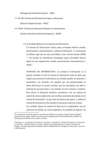 [Management Information System – MIS]
<3> SI-AD: Sistema de Información de Apoyo a Decisiones
[Decision Support System – DSS]3
<4> SI-BC: Sistema de Información Basado en Conocimientos
[System information Based Knologement – KBIS]
2.4 Actividades Básicas de los Sistemas de Información
Un Sistema de Información realiza cuatro actividades Básicas entrada,
procesamiento, almacenamiento y salida de información. A continuación
se definen cada una de estas actividades, como sostiene Peralta (2008)
“…Un Sistema de Información desempeña cuatro actividades básicas
dentro de una organización; entrada, procesamiento, almacenamiento y
salida.”
ENTRADA DE INFORMACIÓN.- La entrada d información es el
proceso mediante el cual el sistema de información toma los datos que
requiere por procesar la información Las entradas pueden ser manuales o
automáticas. Las manuales son aquellas que son proporcionadas en
forma directa por el usuario, mientras que las automáticas son datos o
información que provienen o son tomados de otros sistemas o módulos.
Esto último se denomina interfaces automáticas. Así, un sistema de
control de clientes podrá tener una interface automática de entrada con el
sistema de facturación4
, ya que toma las facturas que genera o elabora el
sistema de facturación como entrada al sistema de control de clientes.
Las unidades típicas de entrada de datos de las computadoras son las
estaciones de trabajo, las cintas magnéticas, las unidades de diskette, los
3
El concepto de sistema de soporte a las decisiones (DSS por sus siglas en inglés Decision Support
System) es muy amplio, debido a que hay muchos enfoques para la toma de decisiones y debido a la
extensa gama de ámbitos en los cuales se toman.
4
Sistematic es un Software de Almacen e Inventario orientado a la Gestión de Empresas Comerciales
y/o Servicios. Software Práctico, Exacto y Seguro que le permitirá tener un mejor control de su
Empresa. Ha sido especialmente diseñado para su implementación en Negocios Comerciales, Servicios
y de Producción.
 