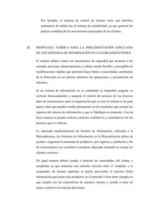 Por ejemplo, el sistema de control de clientes tiene una interface
automática de salida con el sistema de contabilidad, ya que generan las
pólizas contables de los movimientos procesados de los clientes.
III. PROPUESTA TEÓRICA PARA LA IMPLEMENTACIÓN ADECUADA
DE LOS SISTEMAS DE INFORMACIÓN EN LAS ORGANIZACIONES
El sistema deberá contar con mecanismos de seguridad que alcancen a las
entradas, procesos, almacenamiento y salidas siendo flexible y susceptible de
modificaciones rápidas que permitan hacer frente a necesidades cambiantes
de la Dirección en un entorno dinámico de operaciones y presentación de
informes.
Si un sistema de información no es controlado es imposible asegurar su
correcto funcionamiento y asegurar el control del proceso de los diversos
tipos de transacciones, para la organización que se crea el sistema es de gran
apoyo saber que pueden confiar plenamente en los resultados que arrojan los
reportes del sistema de información y que es fidedigna su respuesta. Con un
buen sistema se pueden realizar controles cualitativos y cuantitativos de los
procesos que se realizan.
La adecuada implementación de Sistema de Información, enfocado a la
Mercadotecnia, los Sistemas de Información en la Mercadotecnia deben de
ayudar a organizar la demanda de productos, por regiones y población a fin
de comercializar con exactitud el producto adecuado tomando en cuenta los
clientes correctos.
De igual manera deberá ayudar a detectar las necesidades del cliente y
cumplirlas ya que mantiene una estrecha relación entre el vendedor y el
comprador, de manera oportuna se puede aprovechar al máximo dicha
información para tener más productos en el mercado o bien tener siempre en
que cumpla con las expectativas de nuestros clientes y ayudar a tener un
mejor control en la toma de decisiones.
 