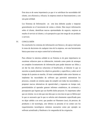 Esta área es de suma importancia ya que si se satisfacen las necesidades del
cliente, con eficiencia y eficacia; la empresa estará en funcionamiento y con
una gran utilidad.
Los Sistemas de Información en esta área deberán ayudar o impactar
generalmente en el incremento de ventas a cliente. Dan mayor información
sobre el cliente, identifican nuevas oportunidades de negocio, mejoran en
mucho el servicio al cliente y a la perspectiva que éste tenga de ese producto
o servicio.
IV. CONCLUSIÓN
En conclusión los sistemas de información son básicos y de apoyo total para
la toma de decisiones de cualquier área de la empresa, son una herramienta
básica para tener un mejor control de la información.
Para obtener la máxima calidad en un Sistema es de gran importancia no
escatimar esfuerzos para su elaboración, teniendo como punto de arranque
un completo levantamiento de información para poder detectar sus fallas y
así dar las más efectivas soluciones al beneficiario, al detectar lo que se
necesita se puede plantear los objetivos generales y específicos y saber así el
tiempo de la puesta en marcha. Al tener contemplado todos estos factores se
implantan las necesidades de software que permitirá automatizar los
procesos, creando un sistema capaz de cumplir con todas las necesidades, y
proponer nuevas alternativas de operatividad y respuesta en tiempo real,
permitiéndoles al operador generar informes estadísticos, de existencia y
presupuesto que lograra que sea factible dicho proyecto. Es importante saber
que un sistema no es más que una idea que se crea mas no que se fabrica por
lo que es necesario que lo que se solicita está claramente especificado para
no dejar cabida a un error, que pueden ser Humanos (uso), de proceso, de
productos o de tecnología, este últimos se presenta al no contar con los
requerimientos tecnológicos mínimos necesarios como por ejemplo un
software actualizado y Hardware a la vanguardia de las exigencias.
 