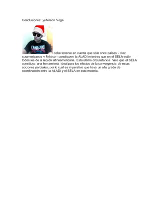 Conclusiones: yefferson Vega
debe tenerse en cuenta que sólo once países - diez
suramericanos y México - constituyen la ALADI mientras que en el SELA están
todos los de la región latinoamericana. Esta última circunstancia hace que el SELA
constituya una herramienta ideal para los efectos de la convergencia de estas
acciones parciales, por lo cual es imperativo que haya un alto grado de
coordinación entre la ALADI y el SELA en esta materia.
 
