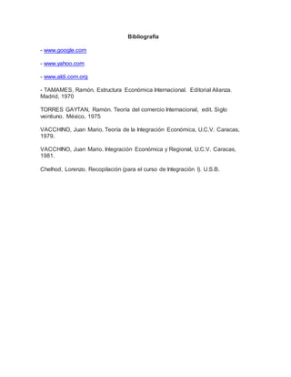 Bibliografía
- www.google.com
- www.yahoo.com
- www.aldi.com.org
- TAMAMES, Ramón. Estructura Económica Internacional. Editorial Alianza.
Madrid, 1970
TORRES GAYTAN, Ramón. Teoría del comercio Internacional, edit. Siglo
veintiuno. México, 1975
VACCHINO, Juan Mario. Teoría de la Integración Económica, U.C.V. Caracas,
1979.
VACCHINO, Juan Mario. Integración Económica y Regional, U.C.V. Caracas,
1981.
Chelhod, Lorenzo. Recopilación (para el curso de Integración I). U.S.B.
 