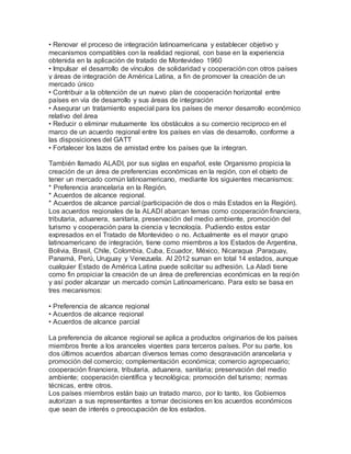 • Renovar el proceso de integración latinoamericana y establecer objetivo y
mecanismos compatibles con la realidad regional, con base en la experiencia
obtenida en la aplicación de tratado de Montevideo 1960
• Impulsar el desarrollo de vínculos de solidaridad y cooperación con otros países
y áreas de integración de América Latina, a fin de promover la creación de un
mercado único
• Contribuir a la obtención de un nuevo plan de cooperación horizontal entre
países en vía de desarrollo y sus áreas de integración
• Asegurar un tratamiento especial para los países de menor desarrollo económico
relativo del área
• Reducir o eliminar mutuamente los obstáculos a su comercio reciproco en el
marco de un acuerdo regional entre los países en vías de desarrollo, conforme a
las disposiciones del GATT
• Fortalecer los lazos de amistad entre los países que la integran.
También llamado ALADI, por sus siglas en español, este Organismo propicia la
creación de un área de preferencias económicas en la región, con el objeto de
tener un mercado común latinoamericano, mediante los siguientes mecanismos:
* Preferencia arancelaria en la Región.
* Acuerdos de alcance regional.
* Acuerdos de alcance parcial (participación de dos o más Estados en la Región).
Los acuerdos regionales de la ALADI abarcan temas como cooperación financiera,
tributaria, aduanera, sanitaria, preservación del medio ambiente, promoción del
turismo y cooperación para la ciencia y tecnología. Pudiendo estos estar
expresados en el Tratado de Montevideo o no. Actualmente es el mayor grupo
latinoamericano de integración, tiene como miembros a los Estados de Argentina,
Bolivia, Brasil, Chile, Colombia, Cuba, Ecuador, México, Nicaragua ,Paraguay,
Panamá, Perú, Uruguay y Venezuela. Al 2012 suman en total 14 estados, aunque
cualquier Estado de América Latina puede solicitar su adhesión. La Aladi tiene
como fin propiciar la creación de un área de preferencias económicas en la región
y así poder alcanzar un mercado común Latinoamericano. Para esto se basa en
tres mecanismos:
• Preferencia de alcance regional
• Acuerdos de alcance regional
• Acuerdos de alcance parcial
La preferencia de alcance regional se aplica a productos originarios de los países
miembros frente a los aranceles vigentes para terceros países. Por su parte, los
dos últimos acuerdos abarcan diversos temas como desgravación arancelaria y
promoción del comercio; complementación económica; comercio agropecuario;
cooperación financiera, tributaria, aduanera, sanitaria; preservación del medio
ambiente; cooperación científica y tecnológica; promoción del turismo; normas
técnicas, entre otros.
Los países miembros están bajo un tratado marco, por lo tanto, los Gobiernos
autorizan a sus representantes a tomar decisiones en los acuerdos económicos
que sean de interés o preocupación de los estados.
 