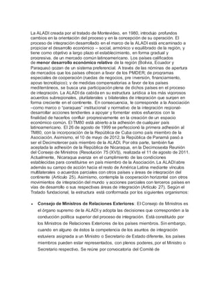 La ALADI creada por el tratado de Montevideo, en 1980, introdujo profundos
cambios en la orientación del proceso y en la concepción de su operación. El
proceso de integración desarrollado en el marco de la ALADI está encaminado a
propiciar el desarrollo económico – social, armónico y equilibrado de la región, y
tiene como objetivo a largo plazo el establecimiento, en forma gradual y
progresiva, de un mercado común latinoamericano. Los países calificados
de menor desarrollo económico relativo de la región (Bolivia, Ecuador y
Paraguay) gozan de un sistema preferencial. A través de las nóminas de apertura
de mercados que los países ofrecen a favor de los PMDER; de programas
especiales de cooperación (ruedas de negocios, pre inversión, financiamiento,
apoyo tecnológico); y de medidas compensatorias a favor de los países
mediterráneos, se busca una participación plena de dichos países en el proceso
de integración. La ALADI da cabida en su estructura jurídica a los más vigorosos
acuerdos subregionales, plurilaterales y bilaterales de integración que surgen en
forma creciente en el continente. En consecuencia, le corresponde a la Asociación
–como marco o “paraguas” institucional y normativo de la integración regional-
desarrollar acciones tendientes a apoyar y fomentar estos esfuerzos con la
finalidad de hacerlos confluir progresivamente en la creación de un espacio
económico común. El TM80 está abierto a la adhesión de cualquier país
latinoamericano. El 26 de agosto de 1999 se perfeccionó la primera adhesión al
TM80, con la incorporación de la República de Cuba como país miembro de la
Asociación. Asimismo, el 10 de mayo de 2012, la República de Panamá pasó a
ser el Decimotercer país miembro de la ALADI. Por otra parte, también fue
aceptada la adhesión de la República de Nicaragua, en la Decimosexta Reunión
del Consejo de Ministros (Resolución 75 (XVI)), realizada el 11 de agosto de 2011.
Actualmente, Nicaragua avanza en el cumplimiento de las condiciones
establecidas para constituirse en país miembro de la Asociación. La ALADI abre
además su campo de acción hacia el resto de América Latina mediante vínculos
multilaterales o acuerdos parciales con otros países y áreas de integración del
continente (Artículo 25). Asimismo, contempla la cooperación horizontal con otros
movimientos de integración del mundo y acciones parciales con terceros países en
vías de desarrollo o sus respectivas áreas de integración (Artículo 27). Según el
Tratado fundacional, la estructura está conformada por los siguientes organismos:
 Consejo de Ministros de Relaciones Exteriores: El Consejo de Ministros es
el órgano supremo de la ALADI y adopta las decisiones que corresponden a la
conducción política superior del proceso de integración. Está constituido por
los Ministros de Relaciones Exteriores de los países miembros. Sin embargo,
cuando en alguno de éstos la competencia de los asuntos de integración
estuviera asignada a un Ministro o Secretario de Estado diferente, los países
miembros pueden estar representados, con plenos poderes, por el Ministro o
Secretario respectivo. Se reúne por convocatoria del Comité de
 