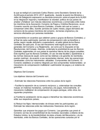 la que se reeligió al Licenciado Carlos Álvarez como Secretario General de la
ALADI para el período 2014 -2017. Igualmente, durante la sesión los Ministros y
Jefes de Delegación expresaron su decidida convicción sobre el papel de la ALADI
en la integración regional y manifestaron la voluntad política de sus países de
ampliar y fortalecer aún más las relaciones económicas y comerciales entre todos
los miembros de la Asociación. Convenio de Pagos y Créditos Recíprocos, es un
Convenio suscrito por doce Bancos Centrales, a través del cual se cursan y
compensan entre ellos, durante períodos de cuatro meses, pagos derivados del
comercio de los países miembros del convenio, de bienes originarios y de
servicios efectuados por personas residentes
(comprendidos en acuerdos que celebren pares o grupos de Bancos Centrales), y
al final de cada cuatrimestre (período de compensación) sólo se transfiere o
recibe, según resulte deficitario o superavitario, el saldo global de los Banco
Centrales de cada país. El uso del mecanismo está regido por las normas
generales del Convenio y su Reglamento, así como por lo dispuesto en las
Resoluciones del Consejo. Además, contempla la posibilidad de que los Bancos
Centrales reglamenten en sus países la operativa interna de los pagos cursables.
Esto significa que los Bancos Centrales, en uso de esta facultad y ajustándose a
las normas básicas de aquél, como ser las relativas a la garantía de reembolso,
pueden restringir, de acuerdo a sus necesidades internas, tanto las operaciones
canalizables como los instrumentos utilizables. Componentes del Convenio. El
Convenio establece un sistema integrado por dos componentes fundamentales: un
mecanismo de compensación multilateral cuatrimestral de pagos y un sistema de
garantías.
Objetivos Del Convenio
Los objetivos básicos del Convenio son:
- Estimular las relaciones financieras entre los países de la región
- Facilitar la expansión de su comercio recíproco; y, sistematizar las consultas
mutuas en materias monetarias, cambiarias y de pagos. Adicionalmente, el
mecanismo multilateral de compensación de pagos persigue, entre otros, los
siguientes propósitos:
a) Facilitar la canalización de los pagos e intensificar las relaciones económicas
entre sus respectivos países;
b) Reducir los flujos internacionales de divisas entre los participantes; yc)
Estimular las relaciones entre las instituciones financieras de la región.
Garantías que amparan los pagos por Convenio. Las garantías que prevé el
Convenio son las de convertibilidad de las monedas nacionales a dólares de los
Estados Unidos; la de transferibilidad de éstos a través del Mecanismo; y la de
reembolso, entre los Bancos Centrales, de las operaciones cursadas por el
 