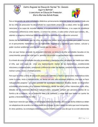Centro Regional de Educación Normal “Dr. Gonzalo
Aguirre Beltrán”.
Licenciatura en Educación Preescolar.
Gloria Mariana Galván Rosas.
2 | P á g i n a
Para el desarrollo de estas estrategias didácticas primeramente debemos tomar en cuenta si cada uno
de los niños de preescolar ha desarrollado las capacidades propias de su edad, entre las que podría
mencionar si es capaz de recordar objetos, si su pensamiento es intuitivo, si es capaz de establecer
semejanzas y diferencias entre objetos, si conoce los colores, si sabe contar y hasta que número, etc.,
además su progreso intelectual debe apoyarse en la motricidad y la educación sensorial.
Dentro de las habilidades que los niños de preescolar deben tener desarrolladas para poder iniciarse
en el pensamiento matemático son las habilidades lingüísticas y cognitivas para razonar, calcular y
poder resolver problemas sencillos del mundo que los rodea.
Una vez que hemos valorado los aspectos anteriores se necesita diseñar actividades basadas en los
conocimientos previos del niño que le permitan desarrollar su pensamiento lógico-matemático.
Es a través de estas actividades basadas en acciones y manipulaciones de objetos del medio que rodea
al niño, que será capaz de crear una representación mental de las matemáticas, estableciendo
relaciones y comparaciones, semejanzas y diferencias entre los objetos, características necesarias para
realizar sumas, restas y multiplicaciones.
Para que los niños y niñas de educación preescolar aprendan a realizar operaciones matemáticas tales
como la suma, resta y multiplicación, no basta con una sola estrategia didáctica, sino que se hace
indispensable proponer una gran variedad de estrategias didácticas flexibles donde se desarrollen
actividades relacionadas con el proceso matemático, donde los niños y niñas interactúen entre ellos,
dotados de los materiales didácticos indispensables, apoyados siempre con personas adultas de su
familia y de su entorno, en un ambiente libre y de confianza, y sobre todo que tomen en cuenta los
gustos y necesidades de los niños.
Cabe hacer mención que deben ser estrategias didácticas flexibles, esto es que dichas didácticas deben
ser adaptativas de acuerdo alas necesidades de un grupo; es decir deben ser tales que seanincluyentes.
En otras palabras, las estrategias didácticas pueden modificarse en caso de que no se esté obteniendo
 