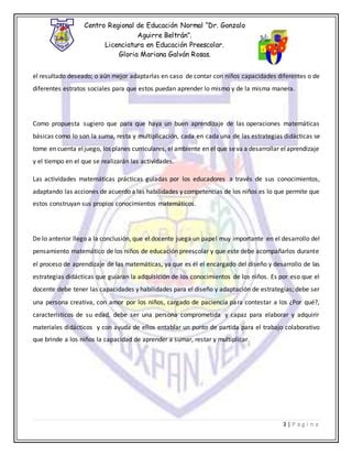 Centro Regional de Educación Normal “Dr. Gonzalo
Aguirre Beltrán”.
Licenciatura en Educación Preescolar.
Gloria Mariana Galván Rosas.
3 | P á g i n a
el resultado deseado; o aún mejor adaptarlas en caso de contar con niños capacidades diferentes o de
diferentes estratos sociales para que estos puedan aprender lo mismo y de la misma manera.
Como propuesta sugiero que para que haya un buen aprendizaje de las operaciones matemáticas
básicas como lo son la suma, resta y multiplicación, cada en cada una de las estrategias didácticas se
tome en cuenta eljuego, los planes curriculares, el ambiente en el que seva a desarrollar elaprendizaje
y el tiempo en el que se realizarán las actividades.
Las actividades matemáticas prácticas guiadas por los educadores a través de sus conocimientos,
adaptando las acciones de acuerdo a las habilidades y competencias de los niños es lo que permite que
estos construyan sus propios conocimientos matemáticos.
De lo anterior llego a la conclusión, que el docente juega un papel muy importante en el desarrollo del
pensamiento matemático de los niños de educación preescolar y que este debe acompañarlos durante
el proceso de aprendizaje de las matemáticas, ya que es él el encargado del diseño y desarrollo de las
estrategias didácticas que guiaran la adquisición de los conocimientos de los niños. Es por eso que el
docente debe tener las capacidades y habilidades para el diseño y adaptación de estrategias; debe ser
una persona creativa, con amor por los niños, cargado de paciencia para contestar a los ¿Por qué?,
característicos de su edad, debe ser una persona comprometida y capaz para elaborar y adquirir
materiales didácticos y con ayuda de ellos entablar un punto de partida para el trabajo colaborativo
que brinde a los niños la capacidad de aprender a sumar, restar y multiplicar.
 