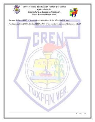 Centro Regional de Educación Normal “Dr. Gonzalo
Aguirre Beltrán”.
Licenciatura en Educación Preescolar.
Gloria Mariana Galván Rosas.
4 | P á g i n a
Baroody, Arthur J.(1997) el pensamiento matemático de los niños. Madrid, visor.
Fuenlabrada, Irma (2009) ¿Hasta el 100?... ¡NO! ¿Y las cuentas?... ¡tampoco! Entonces… ¿Qué?
 