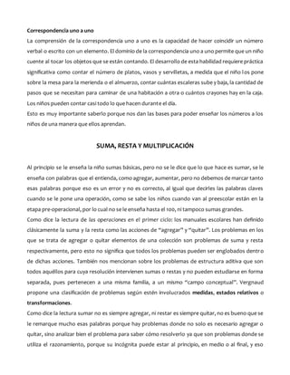 Correspondencia uno a uno
La comprensión de la correspondencia uno a uno es la capacidad de hacer coincidir un número
verbal o escrito con un elemento. El dominio de la correspondencia uno a uno permite que un niño
cuente al tocar los objetos que se están contando. El desarrollo de esta habilidad requiere práctica
significativa como contar el número de platos, vasos y servilletas, a medida que el niño los pone
sobre la mesa para la merienda o el almuerzo, contar cuántas escaleras sube y baja, la cantidad de
pasos que se necesitan para caminar de una habitación a otra o cuántos crayones hay en la caja.
Los niños pueden contar casi todo lo que hacen durante el día.
Esto es muy importante saberlo porque nos dan las bases para poder enseñar los números a los
niños de una manera que ellos aprendan.
SUMA, RESTA Y MULTIPLICACIÓN
Al principio se le enseña la niño sumas básicas, pero no se le dice que lo que hace es sumar, se le
enseña con palabras que el entienda, como agregar, aumentar, pero no debemos de marcar tanto
esas palabras porque eso es un error y no es correcto, al igual que decirles las palabras claves
cuando se le pone una operación, como se sabe los niños cuando van al preescolar están en la
etapa pre-operacional, por lo cual no se le enseña hasta el 100, ni tampoco sumas grandes.
Como dice la lectura de las operaciones en el primer ciclo: los manuales escolares han definido
clásicamente la suma y la resta como las acciones de “agregar” y “quitar”. Los problemas en los
que se trata de agregar o quitar elementos de una colección son problemas de suma y resta
respectivamente, pero esto no significa que todos los problemas pueden ser englobados dentro
de dichas acciones. También nos mencionan sobre los problemas de estructura aditiva que son
todos aquéllos para cuya resolución intervienen sumas o restas y no pueden estudiarse en forma
separada, pues pertenecen a una misma familia, a un mismo “campo conceptual”. Vergnaud
propone una clasificación de problemas según estén involucrados medidas, estados relativos o
transformaciones.
Como dice la lectura sumar no es siempre agregar, ni restar es siempre quitar, no es bueno que se
le remarque mucho esas palabras porque hay problemas donde no solo es necesario agregar o
quitar, sino analizar bien el problema para saber cómo resolverlo ya que son problemas donde se
utiliza el razonamiento, porque su incógnita puede estar al principio, en medio o al final, y eso
 