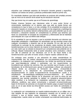educativa que contempla aspectos de formación docente general y especifico,
inclusive con tareas de campo y prácticas profesionales desde el primer año.
Es importante destacar que toda esta temática es producto del complejo proceso
que se inició con la sanción de la actual ley de educación nacional.
Hay que tomar muy en cuenta que en el Proceso de aprendizaje
Existen diversos factores que intervienen entre sí para poder formar un
conocimiento significativo en el alumno para que este se pueda formar una
competencia lo que lo hace a un más complejo. En la actualidad se propone una
educación basada en competencias que cumpla con las exigencias y satisfaga las
necesidades de la práctica laboral contemporánea, pero para entender que es una
formación y educación basada en competencias lo primero que tenemos que
hacer es comprender el concepto de competencia y diferenciarlo del de habilidad
para después ver a que se refiere este enfoque
En la actualidad lo que se requiere y que la sociedad demanda son alumnos que
desarrollen estrategias y habilidades de aprendizaje que les permitan actuar ante
cualquier circunstancia y situación que se les presente. Es por ello que se ha
modificado la curricular de los programas de estudio, estos cambios han tenido
transformaciones con la única intención de mejorar el nivel educativo del país y es
por esta razón que se adopta la educación por competencias esta pretende ser un
enfoque integral involucrando tanto al sector educativo como productivo y elevar
con ello el potencial de los individuos con el fin de hacer frente a las
transformaciones que sufre el mundo actual y mejorar nuestra calidad de vida.
Sin embargo para acceder a una educación de estas características es
imprescindible que, los centros educativos con sus programas y proyectos sean
evaluados y la evaluación por competencias nos brinda sus servicios de manera
que sean integrales de calidad y pertinentes con los requerimientos de
la población que solicitan los servicios. Hay que recordar que el impulso y uso de
tecnologías de la información para apoyar el aprendizaje y ofrecer una educación
integral donde se promueva la formación de valores, el desarrollo de
competencias y la adquisición de conocimientos y elevar la calidad
educativa tomando en cuenta la capacitación de los docentes en cuanto a la
actualización de metodología, estrategias y recursos didácticos, la reforma
curricular de los niveles básicos de la educación, así como la visión de una
evaluación que permita garantizar la calidad, en conjunto la educación básica
debe contribuir a la formación de ciudadanos autónomos que sean críticos,
reflexivos, analíticos, que saben comunicarse y compartir el conocimiento para
lograr la formación de personas en el papel del maestro juega un papel importante
pues es en el aula donde los niños tendrán acceso por medio de actividades al
desarrollo de competencias
La evaluación por competencias en nuestro sistema educativo es un reflejo vivo y
casi tangible de esa explosión de entusiasmo causada por el cambio en un
principio y que al tiempo causa desprecios y rechazo por sus mismos
protagonistas, cuando estos se sienten amenazado sus sistemas tradicionales de
 