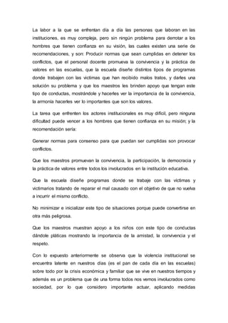 La labor a la que se enfrentan día a día las personas que laboran en las
instituciones, es muy compleja, pero sin ningún problema para derrotar a los
hombres que tienen confianza en su visión, las cuales existen una serie de
recomendaciones, y son: Producir normas que sean cumplidas en detener los
conflictos, que el personal docente promueva la convivencia y la práctica de
valores en las escuelas, que la escuela diseñe distintos tipos de programas
donde trabajen con las victimas que han recibido malos tratos, y darles una
solución su problema y que los maestros les brinden apoyo que tengan este
tipo de conductas, mostrándole y hacerles ver la importancia de la convivencia,
la armonía hacerles ver lo importantes que son los valores.
La tarea que enfrenten los actores institucionales es muy difícil, pero ninguna
dificultad puede vencer a los hombres que tienen confianza en su misión; y la
recomendación sería:
Generar normas para consenso para que puedan ser cumplidas son provocar
conflictos.
Que los maestros promuevan la convivencia, la participación, la democracia y
la práctica de valores entre todos los involucrados en la institución educativa.
Que la escuela diseñe programas donde se trabaje con las víctimas y
victimarios tratando de reparar el mal causado con el objetivo de que no vuelva
a incurrir el mismo conflicto.
No minimizar e inicializar este tipo de situaciones porque puede convertirse en
otra más peligrosa.
Que los maestros muestran apoyo a los niños con este tipo de conductas
dándole pláticas mostrando la importancia de la amistad, la convivencia y el
respeto.
Con lo expuesto anteriormente se observa que la violencia institucional se
encuentra latente en nuestros días (es el pan de cada día en las escuelas)
sobre todo por la crisis económica y familiar que se vive en nuestros tiempos y
además es un problema que de una forma todos nos vemos involucrados como
sociedad, por lo que considero importante actuar, aplicando medidas
 