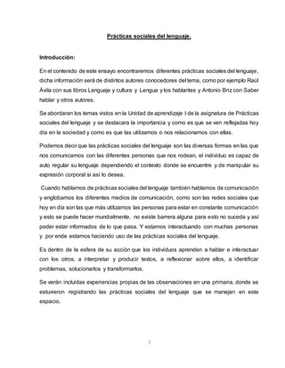 3
Prácticas sociales del lenguaje.
Introducción:
En el contenido de este ensayo encontraremos diferentes prácticas sociales del lenguaje,
dicha información será de distintos autores conocedores del tema, como por ejemplo Raúl
Ávila con sus libros Lenguaje y cultura y Lengua y los hablantes y Antonio Briz con Saber
hablar y otros autores.
Se abordaran los temas vistos en la Unidad de aprendizaje I de la asignatura de Prácticas
sociales del lenguaje y se destacara la importancia y como es que se ven reflejadas hoy
día en la sociedad y como es que las utilizamos o nos relacionamos con ellas.
Podemos decir que las prácticas sociales del lenguaje son las diversas formas en las que
nos comunicamos con las diferentes personas que nos rodean, el individuo es capaz de
auto regular su lenguaje dependiendo el contexto donde se encuentre y de manipular su
expresión corporal si así lo desea.
Cuando hablamos de prácticas sociales del lenguaje también hablamos de comunicación
y englobamos los diferentes medios de comunicación, como son las redes sociales que
hoy en día son las que más utilizamos las personas para estar en constante comunicación
y esto se puede hacer mundialmente, no existe barrera alguna para esto no suceda y así
poder estar informados de lo que pasa. Y estamos interactuando con muchas personas
y por ende estamos haciendo uso de las prácticas sociales del lenguaje.
Es dentro de la esfera de su acción que los individuos aprenden a hablar e interactuar
con los otros; a interpretar y producir textos, a reflexionar sobre ellos, a identificar
problemas, solucionarlos y transformarlos.
Se verán incluidas experiencias propias de las observaciones en una primaria, donde se
estuvieron registrando las prácticas sociales del lenguaje que se manejan en este
espacio.
 