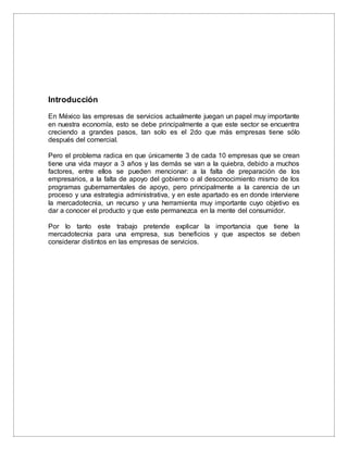 Introducción
En México las empresas de servicios actualmente juegan un papel muy importante
en nuestra economía, esto se debe principalmente a que este sector se encuentra
creciendo a grandes pasos, tan solo es el 2do que más empresas tiene sólo
después del comercial.
Pero el problema radica en que únicamente 3 de cada 10 empresas que se crean
tiene una vida mayor a 3 años y las demás se van a la quiebra, debido a muchos
factores, entre ellos se pueden mencionar: a la falta de preparación de los
empresarios, a la falta de apoyo del gobierno o al desconocimiento mismo de los
programas gubernamentales de apoyo, pero principalmente a la carencia de un
proceso y una estrategia administrativa, y en este apartado es en donde interviene
la mercadotecnia, un recurso y una herramienta muy importante cuyo objetivo es
dar a conocer el producto y que este permanezca en la mente del consumidor.
Por lo tanto este trabajo pretende explicar la importancia que tiene la
mercadotecnia para una empresa, sus beneficios y que aspectos se deben
considerar distintos en las empresas de servicios.
 