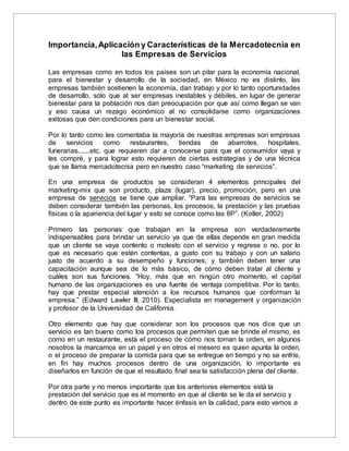 Importancia,Aplicación y Características de la Mercadotecnia en
las Empresas de Servicios
Las empresas como en todos los países son un pilar para la economía nacional,
para el bienestar y desarrollo de la sociedad, en México no es distinto, las
empresas también sostienen la economía, dan trabajo y por lo tanto oportunidades
de desarrollo, sólo que al ser empresas inestables y débiles, en lugar de generar
bienestar para la población nos dan preocupación por que así como llegan se van
y eso causa un rezago económico al no consolidarse como organizaciones
exitosas que den condiciones para un bienestar social.
Por lo tanto como les comentaba la mayoría de nuestras empresas son empresas
de servicios como restaurantes, tiendas de abarrotes, hospitales,
funerarias.......etc. que requieren dar a conocerse para que el consumidor vaya y
les compré, y para lograr esto requieren de ciertas estrategias y de una técnica
que se llama mercadotecnia pero en nuestro caso “marketing de servicios”.
En una empresa de productos se consideran 4 elementos principales del
marketing-mix que son producto, plaza (lugar), precio, promoción, pero en una
empresa de servicios se tiene que ampliar. “Para las empresas de servicios se
deben considerar también las personas, los procesos, la prestación y las pruebas
físicas o la apariencia del lugar y esto se conoce como las 8P”. (Kotler, 2002)
Primero las personas que trabajan en la empresa son verdaderamente
indispensables para brindar un servicio ya que de ellas depende en gran medida
que un cliente se vaya contento o molesto con el servicio y regrese o no, por lo
que es necesario que estén contentas, a gusto con su trabajo y con un salario
justo de acuerdo a su desempeño y funciones; y también deben tener una
capacitación aunque sea de lo más básico, de cómo deben tratar al cliente y
cuáles son sus funciones. “Hoy, más que en ningún otro momento, el capital
humano de las organizaciones es una fuente de ventaja competitiva. Por lo tanto,
hay que prestar especial atención a los recursos humanos que conforman la
empresa.” (Edward Lawler III, 2010). Especialista en management y organización
y profesor de la Universidad de California.
Otro elemento que hay que considerar son los procesos que nos dice que un
servicio es tan bueno como los procesos que permiten que se brinde el mismo, es
como en un restaurante, está el proceso de cómo nos toman la orden, en algunos
nosotros la marcamos en un papel y en otros el mesero es quien apunta la orden,
o el proceso de preparar la comida para que se entregue en tiempo y no se enfríe,
en fin hay muchos procesos dentro de una organización, lo importante es
diseñarlos en función de que el resultado final sea la satisfacción plena del cliente.
Por otra parte y no menos importante que los anteriores elementos está la
prestación del servicio que es el momento en que al cliente se le da el servicio y
dentro de este punto es importante hacer énfasis en la calidad, para esto vamos a
 