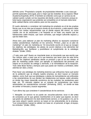 definirla como: “Propiedad o conjunto de propiedades inherentes a una cosa que
permite apreciarla como igual, peor o mejor que las restantes de su especie.”(Real
Academia Española, 2010). O también se entiende como que un servicio es de
calidad cuando cumple con los requisitos del cliente y esto lo menciono porque en
toda buena organización que pretenda ser competitiva en el mercado debe tener
tanto calidad interna como externa para con los usuarios.
El cuarto elemento a considerar del marketing-mix ampliado es el de las pruebas
físicas que no es más que el espacio donde se da el servicio, y este espacio debe
cumplir con ciertos requerimientos que el cliente espera del mismo, es como
cuando uno va de vacaciones y se hospeda en un hotel, uno espera que las
habitaciones estén limpias, que sean cómodas, que tengan suficiente espacio y
que los traten bien.
Ahora bien, para elaborar un plan de marketing efectivo es necesario considerar
ciertas características implícitas en los servicios. Primero ¿Qué es un plan de
marketing? Un plan de marketing es “Un documento escrito en el que se recogen
los objetivos, las estrategias, los planes de acción relativos a los elementos del
Marketing-Mix que facilitaran y posibilitaran el cumplimiento de la estrategia
dictada.” (Kotler, 2002).
¿Y esto para qué? Bueno es importante tener un documento que sea escrito que
nos indique pasó a pasó que es lo que tenemos que hacer para de esta forma
alcanzar los objetivos planteados desde un principio y que no se nos olviden, el
plan de marketing puede incluir, por ejemplo: la capacitación del personal, una
mejora en el proceso de entrega a domicilio, o la remodelación de la recepción.
Todo debe llevar fechas y tiempos para que pueda ser medido y controlado, debe
además ser claro y breve.
Para hacer una estrategia de marketing tenemos que enfocarnos hacia qué sector
de la población que va dirigida nuestra empresa, es decir buscar un mercado
objetivo, como Audi que sus estrategias o planes de mercadotecnia van enfocadas
a las características de sus clientes, las instalaciones son lujosas, están ubicados
en donde hay mayor desarrollo económico de las ciudades, los vendedores usan
traje, etc. “El mercado objetivo es un conjunto de compradores que tienen
necesidades y/o características comunes” (Armstrong, 2003), en donde se trata
de centrar el mercado y buscar segmentos.
Y por último hay que considerar 4 características de los servicios:
1. Intangible. Un servicio no se puede ver, escuchar,saborear, tocar ni oler antes
de comprarse por lo que genera incertidumbre al no saber que esperar, es decir
que grado de satisfacción me dará determinado servicio, si me gustara o no, por lo
que para adquirir nuestro servicio se basan en los antecedentes de la empresa.
“Los consumidores buscan la calidad con base en, el personal, el lugar, el equipo,
los símbolos.” (Kotler, 2002).
 