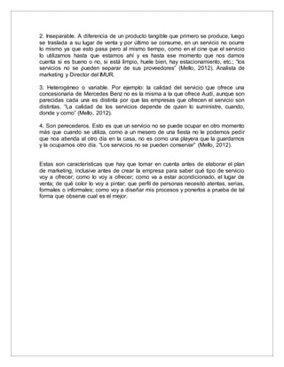 2. Inseparable. A diferencia de un producto tangible que primero se produce, luego
se traslada a su lugar de venta y por último se consume, en un servicio no ocurre
lo mismo ya que esto pasa pero al mismo tiempo, como en el cine que el servicio
lo utilizamos hasta que estamos ahí y es hasta ese momento que nos damos
cuenta si es bueno o no, si está limpio, huele bien, hay estacionamiento, etc.; “los
servicios no se pueden separar de sus proveedores” (Mello, 2012). Analista de
marketing y Director del IMUR.
3. Heterogéneo o variable. Por ejemplo: la calidad del servicio que ofrece una
concesionaria de Mercedes Benz no es la misma a la que ofrece Audi, aunque son
parecidas cada una es distinta por que las empresas que ofrecen el servicio son
distintas. “La calidad de los servicios depende de quien lo suministre, cuando,
donde y como” (Mello, 2012).
4. Son perecederos. Esto es que un servicio no se puede ocupar en otro momento
más que cuando se utiliza, como a un mesero de una fiesta no le podemos pedir
que nos atienda al otro día en la casa, no es como una playera que la guardamos
y la ocupamos otro día. “Los servicios no se pueden conservar” (Mello, 2012).
Estas son características que hay que tomar en cuenta antes de elaborar el plan
de marketing, inclusive antes de crear la empresa para saber qué tipo de servicio
voy a ofrecer; como lo voy a ofrecer; como va a estar acondicionado, el lugar de
venta; de qué color lo voy a pintar; que perfil de personas necesitó atentas, serias,
formales o informales; como voy a diseñar mis procesos y ponerlos a prueba de tal
forma que observe cual es el mejor.
 